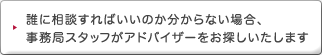 誰に相談すればいいのか分からない場合、 事務局スタッフがアドバイザーをお探しいたします